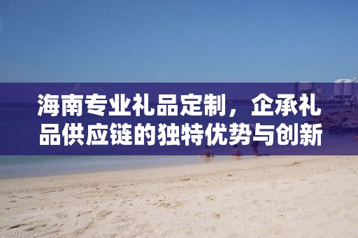 海南专业礼品定制，企承礼品供应链的独特优势与创新服务